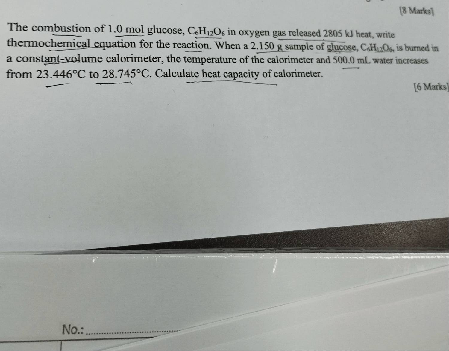 The combustion of 1.0 mol glucose, C_6H_12O_6 in oxygen gas released 2805 kJ heat, write 
thermochemical equation for the reaction. When a 2.150 g sample of glucose, C_6H_12O_6, is burned in 
a constant-volume calorimeter, the temperature of the calorimeter and 500.0 mL water increases 
from 23.446°C to 28.745°C. Calculate heat capacity of calorimeter. 
[6 Marks] 
No.:_