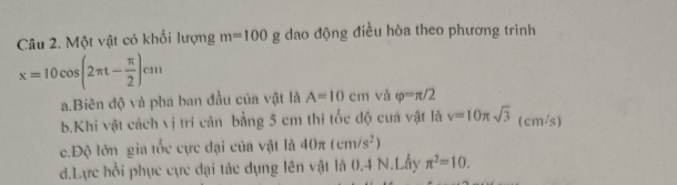 Một vật có khối lượng m=100 g dao động điều hòa theo phương trình
x=10cos (2π t- π /2 )cm
a.Biên độ và pha ban đầu của vật là A=10cm và varphi =π /2
b.Khi vật cách vị tri cản bằng 5 cm thi tốc độ cuá vật là v=10π sqrt(3) (cm/s) 
c.Độ lớn gia tốc cực đại của vật là 40π (cm/s^2)
d.Lực hồi phục cực đại tác dụng lên vật là 0.4 N.Lấy π^2=10.