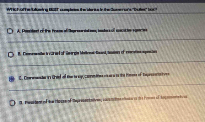 Which of the ibllowing 95ST completes; the bianic: in the Govemor's 'Dutles' box?
_
_
_
_
A. Presidert of the Hosss of Representativns; leaders of executivn agencien
_
8. Comnander in Chiel of Geergia Mational Gaaed; laaders of executivn ageecies
_
C. Comnander in Chiel of the Anny commitiee clairs in the House of Repsesents ives
_
0. President of the House of Representstives; coramittee chairs in the House of Repessentstives