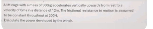 A lift cage with a mass of 500kg accelerates vertically upwards from rest to a 
velocity of 6ms in a distance of 12m. The frictional resistance to motion is assumed 
to be constant throughout at 200N. 
Calculate the power developed by the winch.