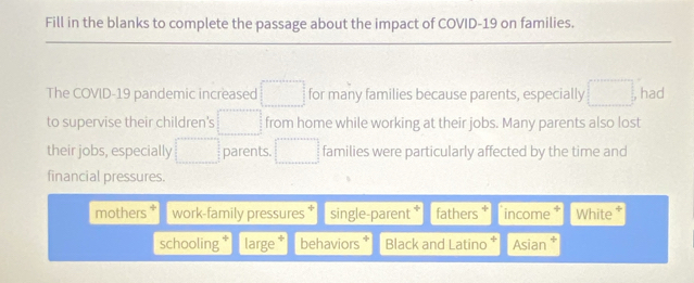 Fill in the blanks to complete the passage about the impact of COVID-19 on families.
The COVID-19 pandemic increased □ for many families because parents, especially □ had
to supervise their children's □ from home while working at their jobs. Many parents also lost
their jobs, especially □ parents. □ families were particularly affected by the time and
financial pressures.
mothers work-family pressures single-parent * fathers income ÷ White *
schooling large behaviors * Black and Latino Asian *