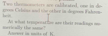 Two thermometers are calibrated, one in de- 
grees Celsius and the other in degrees Fahren- 
heit. 
At what temperature are their readings nu- 
merically the same? 
Answer in units of K.