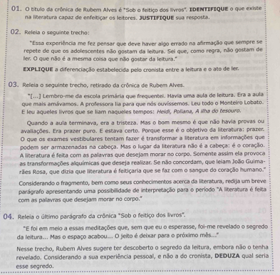 título da crônica de Rubem Alves é "Sob o feitiço dos livros". IDENTIFIQUE o que existe
na literatura capaz de enfeitiçar os leitores, JUSTIFIQUE sua resposta.
02. Releia o seguinte trecho:
"Essa experiência me fez pensar que deve haver algo errado na afirmação que sempre se
repete de que os adolescentes não gostam da leitura. Sei que, como regra, não gostam de
ler. O que não é a mesma coisa que não gostar da leitura."
EXPLIQUE a diferenciação estabelecida pelo cronista entre a leitura e o ato de ler.
03. Releia o seguinte trecho, retirado da crônica de Rubem Alves.
"[...] Lembro-me da escola primária que frequentei. Havia uma aula de leitura. Era a aula
que mais amávamos. A professora lia para que nós ouvíssemos. Leu todo o Monteiro Lobato.
E leu aqueles livros que se liam naqueles tempos: Heidi, Poliana, A ilha do tesouro.
Quando a aula terminava, era a tristeza. Mas o bom mesmo é que não havia provas ou
avaliações. Era prazer puro. E estava certo. Porque esse é o objetivo da literatura; prazer.
O que os exames vestibulares tentam fazer é transformar a literatura em informações que
podem ser armazenadas na cabeça. Mas o lugar da literatura não é a cabeça: é o coração.
A literatura é feita com as palavras que desejam morar no corpo. Somente assim ela provoca
as transformações alquímicas que deseja realizar. Se não concordam, que leiam João Guima-
rães Rosa, que dizia que literatura é feitiçaria que se faz com o sangue do coração humano.''
Considerando o fragmento, bem como seus conhecimentos acerca da literatura, redija um breve
parágrafo apresentando uma possibilidade de interpretação para o período "A literatura é feita
com as palavras que desejam morar no corpo."
04. Releia o último parágrafo da crônica "Sob o feitiço dos livros".
"E foi em meio a essas meditações que, sem que eu o esperasse, foi-me revelado o segredo
da leitura... Mas o espaço acabou... O jeito é deixar para o próximo mês..."
Nesse trecho, Rubem Alves sugere ter descoberto o segredo da leitura, embora não o tenha
revelado. Considerando a sua experiência pessoal, e não a do cronista, DEDUZA qual seria
esse segredo.