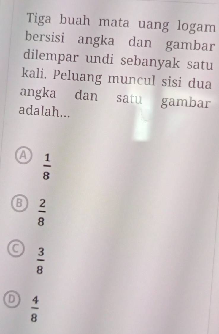 Tiga buah mata uang logam
bersisi angka dan gambar
dilempar undi sebanyak satu
kali. Peluang muncul sisi dua
angka dan satu gambar
adalah...
A  1/8 
B  2/8 
 3/8 
D  4/8 