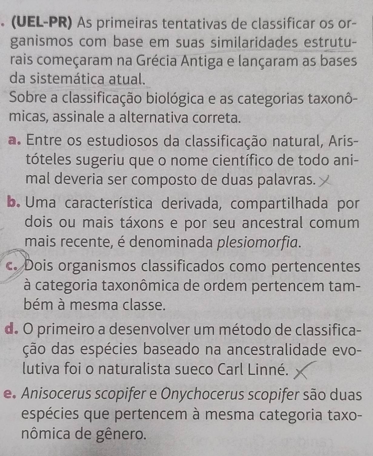 (UEL-PR) As primeiras tentativas de classificar os or-
ganismos com base em suas similaridades estrutu-
rais começaram na Grécia Antiga e lançaram as bases
da sistemática atual.
Sobre a classificação biológica e as categorias taxonô-
micas, assinale a alternativa correta.
a. Entre os estudiosos da classificação natural, Aris-
tóteles sugeriu que o nome científico de todo ani-
mal deveria ser composto de duas palavras.
b. Uma característica derivada, compartilhada por
dois ou mais táxons e por seu ancestral comum
mais recente, é denominada plesiomorfia.
c. Dois organismos classificados como pertencentes
à categoria taxonômica de ordem pertencem tam-
bém à mesma classe.
d. O primeiro a desenvolver um método de classifica-
ção das espécies baseado na ancestralidade evo-
lutiva foi o naturalista sueco Carl Linné.
e. Anisocerus scopifer e Onychocerus scopifer são duas
espécies que pertencem à mesma categoria taxo-
nômica de gênero.