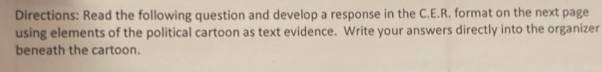 Directions: Read the following question and develop a response in the C.E.R. format on the next page 
using elements of the political cartoon as text evidence. Write your answers directly into the organizer 
beneath the cartoon.