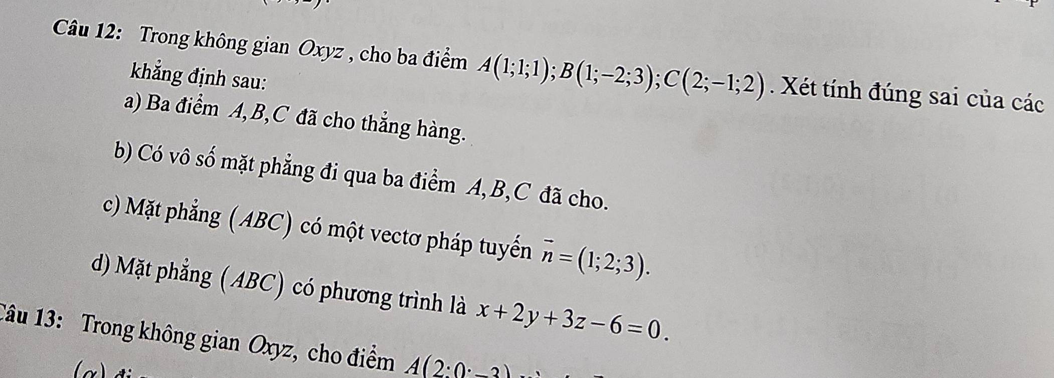 Trong không gian Oxyz , cho ba điểm A(1;1;1); B(1;-2;3); C(2;-1;2). Xét tính đúng sai của các 
khẳng định sau: 
a) Ba điểm A, B, C đã cho thẳng hàng. 
b) Có vô số mặt phẳng đi qua ba điểm A, B, C đã cho. 
c) Mặt phẳng (ABC) có một vectơ pháp tuyển vector n=(1;2;3). 
d) Mặt phẳng ( ABC) có phương trình là x+2y+3z-6=0. 
Tâu 13: Trong không gian Oxyz, cho điểm A(2:0^.-3)