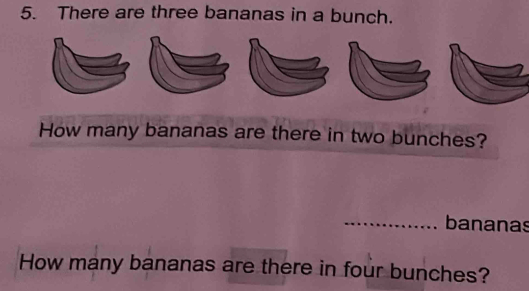 There are three bananas in a bunch. 
How many bananas are there in two bunches? 
_bananas 
How many bananas are there in four bunches?