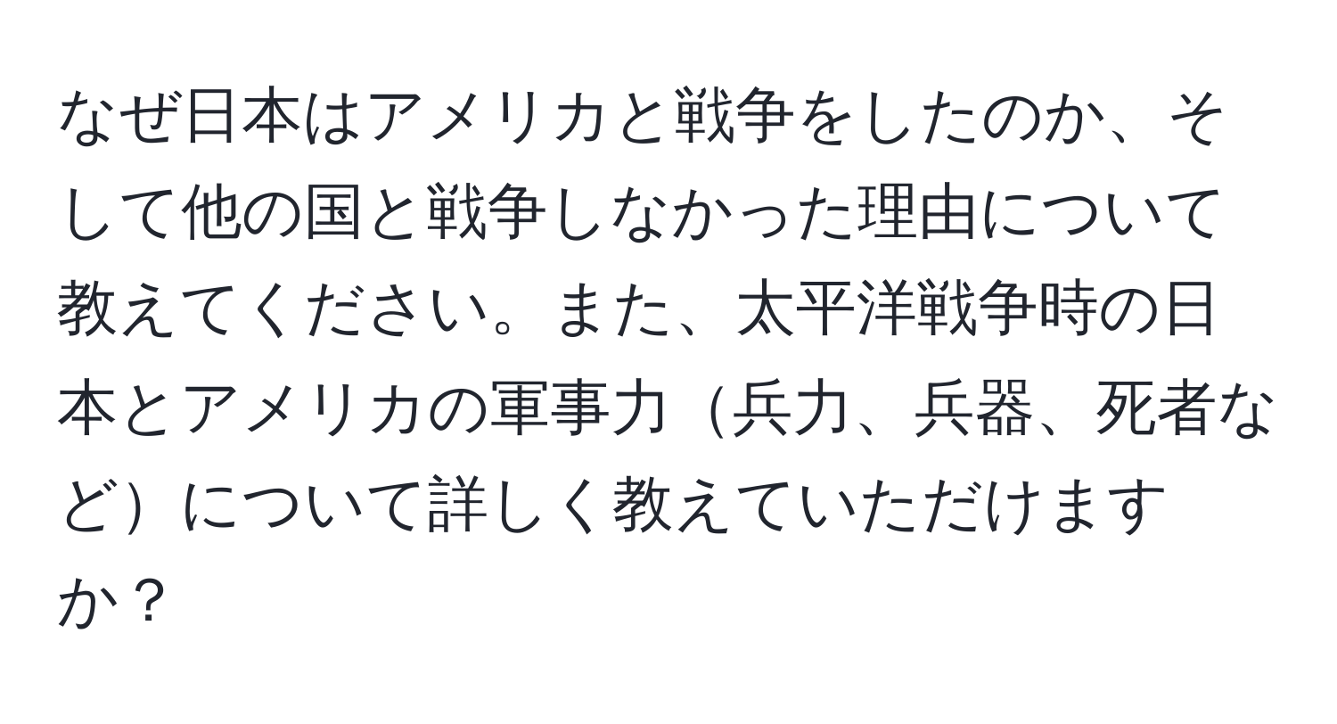 なぜ日本はアメリカと戦争をしたのか、そして他の国と戦争しなかった理由について教えてください。また、太平洋戦争時の日本とアメリカの軍事力兵力、兵器、死者などについて詳しく教えていただけますか？