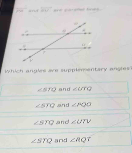 overline PR and overleftrightarrow SU are parstial fines.
Which angles are supplementary angles?
∠ STQ and ∠ UTQ
∠ STQ and ∠ PQO
∠ STQ and ∠ UTV
∠ STQ and ∠ RQT