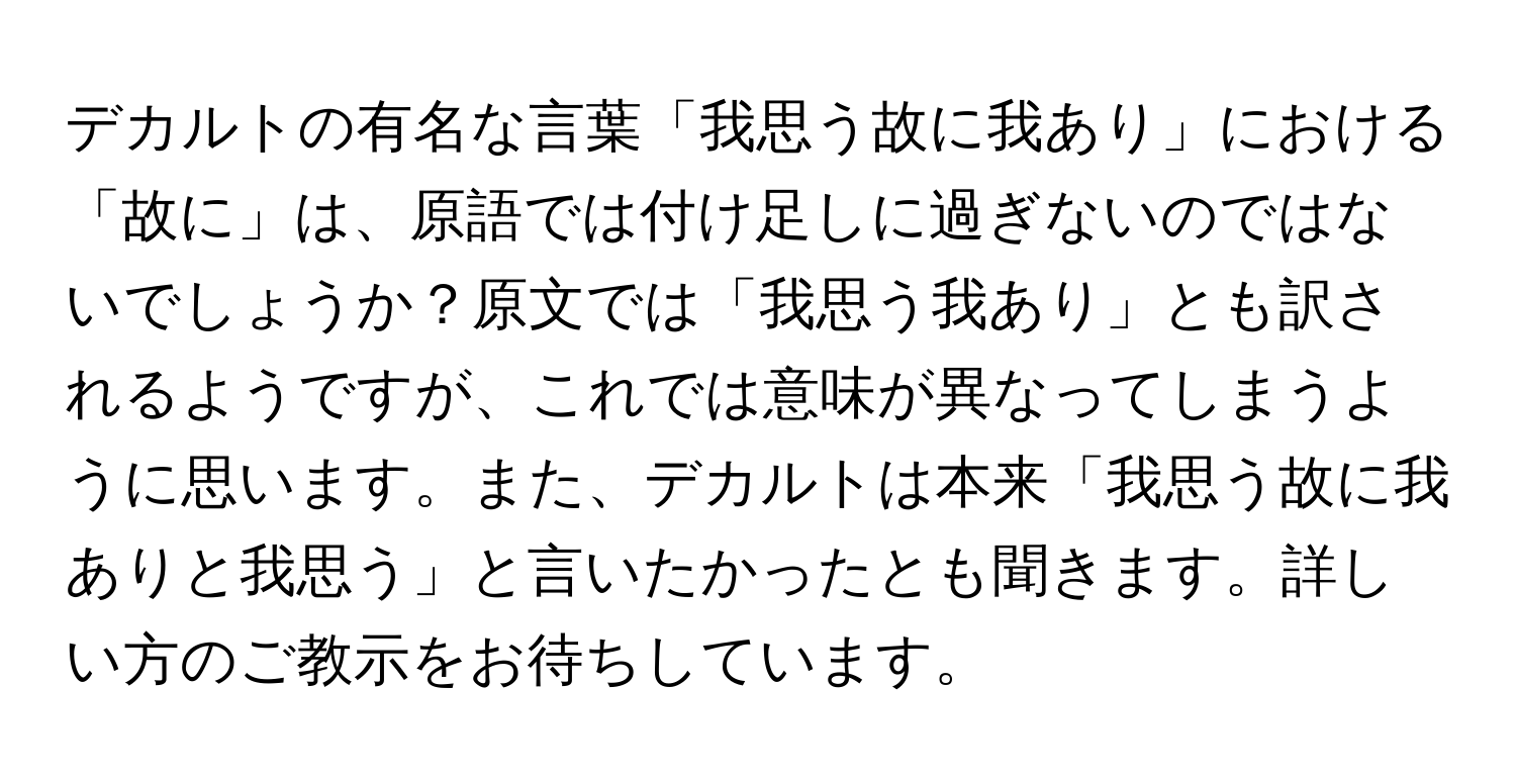 デカルトの有名な言葉「我思う故に我あり」における「故に」は、原語では付け足しに過ぎないのではないでしょうか？原文では「我思う我あり」とも訳されるようですが、これでは意味が異なってしまうように思います。また、デカルトは本来「我思う故に我ありと我思う」と言いたかったとも聞きます。詳しい方のご教示をお待ちしています。