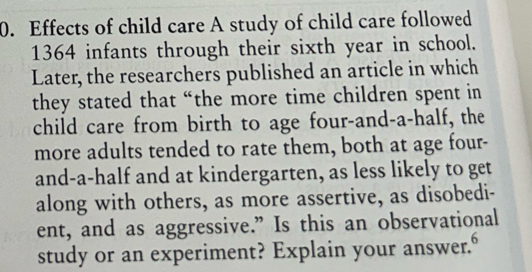 Effects of child care A study of child care followed
1364 infants through their sixth year in school. 
Later, the researchers published an article in which 
they stated that “the more time children spent in 
child care from birth to age four-and-a-half, the 
more adults tended to rate them, both at age four- 
and-a-half and at kindergarten, as less likely to get 
along with others, as more assertive, as disobedi- 
ent, and as aggressive.” Is this an observational 
study or an experiment? Explain your answer."