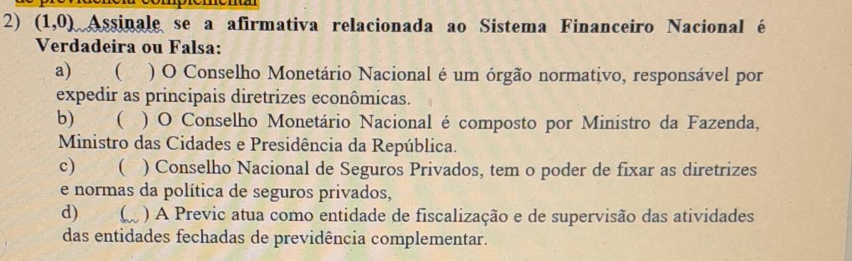 (1,0) Assinale se a afirmativa relacionada ao Sistema Financeiro Nacional é
Verdadeira ou Falsa:
a) ) O Conselho Monetário Nacional é um órgão normativo, responsável por
expedir as principais diretrizes econômicas.
b) ( ) O Conselho Monetário Nacional é composto por Ministro da Fazenda,
Ministro das Cidades e Presidência da República.
c) ( ) Conselho Nacional de Seguros Privados, tem o poder de fixar as diretrizes
e normas da política de seguros privados,
d) ( ) A Previc atua como entidade de fiscalização e de supervisão das atividades
das entidades fechadas de previdência complementar.