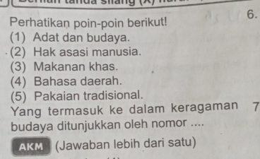 Perhatikan poin-poin berikut! 
(1) Adat dan budaya. 
(2) Hak asasi manusia. 
(3) Makanan khas. 
(4) Bahasa daerah. 
(5) Pakaian tradisional. 
Yang termasuk ke dalam keragaman 7 
budaya ditunjukkan oleh nomor .... 
AKM (Jawaban lebih dari satu)