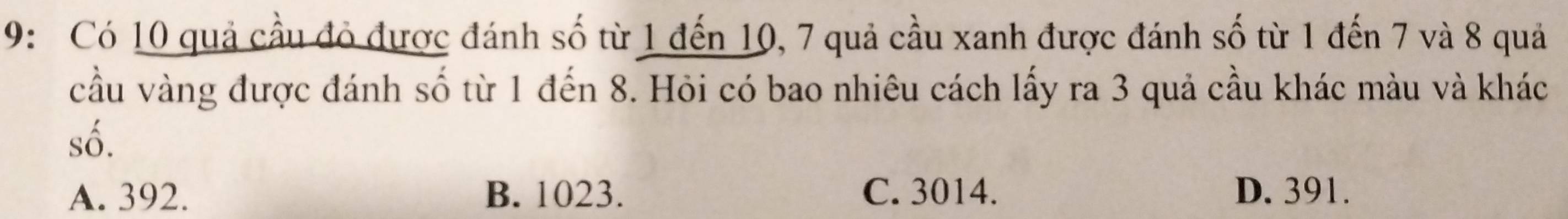 9: Có 10 quả cầu đỏ được đánh số từ 1 đến 10, 7 quả cầu xanh được đánh số từ 1 đến 7 và 8 quả
cầu vàng được đánh số từ 1 đến 8. Hỏi có bao nhiêu cách lấy ra 3 quả cầu khác màu và khác
số.
A. 392. B. 1023. C. 3014. D. 391.