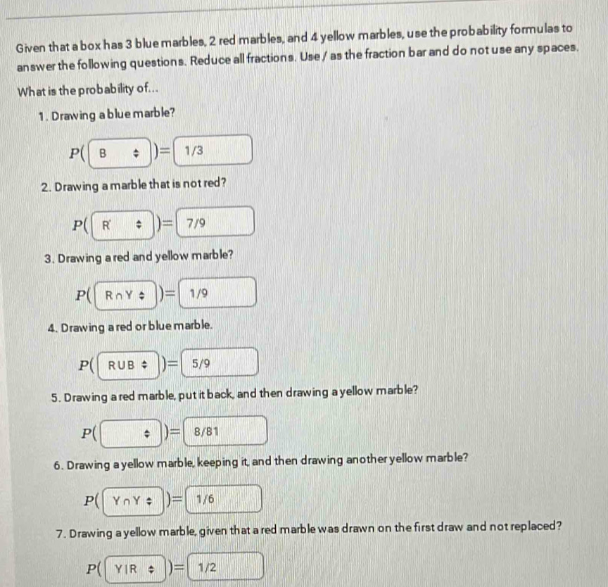 Given that a box has 3 blue marbles, 2 red marbles, and 4 yellow marbles, use the probability formulas to 
answer the following questions. Reduce all fractions. Use / as the fraction bar and do not use any spaces. 
What is the probability of... 
1 . Drawing a blue marble?
P((8/ ))=(1/3 □ 
|| 
2. Drawing a marble that is not red?
P(R=7/9
3. Drawing a red and yellow marble?
P(boxed R∩ )=[1/9 □ 
4. Drawing a red or blue marble.
P((R∪ B/ ))=(5/9
5. Drawing a red marble, put it back, and then drawing a yellow marble?
P(□ )=8/81
6. Drawing a yellow marble, keeping it, and then drawing another yellow marble?
P(Y∩ Y/ ))=[1/6
7. Drawing a yellow marble, given that a red marble was drawn on the first draw and not replaced?
P(YIR/ )=(1/2 || 
||c||