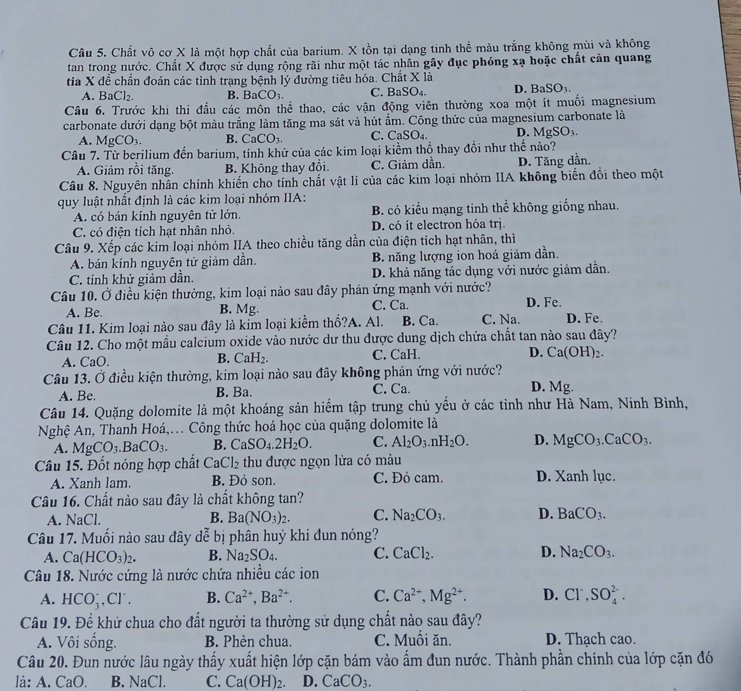 Chất vô cơ X là một hợp chất của barium. X tồn tại dạng tinh thể màu trắng không mùi và không
tan trong nước. Chất X được sử dụng rộng rãi như một tác nhân gây đục phóng xạ hoặc chất cản quang
tia X để chần đoán các tình trạng bệnh lý đường tiêu hóa. Chất X là
A. BaCl_2. B. BaCO_3. C. B SO_4.
D. BaSO_3.
Câu 6. Trước khi thi đấu các môn thể thao, các vận động viên thường xoa một ít muối magnesium
carbonate dưới dạng bột màu trắng làm tăng ma sát và hút ẩm. Công thức của magnesium carbonate là
D. MgSO_3.
A. MgCO_3.
B. CaCO_3.
C. CaSO_4.
Câu 7. Từ berilium đến barium, tính khử của các kim loại kiềm thổ thay đồi như thế nào?
A. Giảm rồi tăng. B. Không thay đổi. C. Giảm dần. D. Tăng dần.
Câu 8. Nguyên nhân chính khiến cho tính chất vật lí của các kim loại nhóm IIA không biến đổi theo một
quy luật nhất định là các kim loại nhóm IIA:
A. có bán kính nguyên tử lớn. B. có kiểu mạng tinh thể không giống nhau.
C. có điện tích hạt nhân nhỏ. D. có ít electron hóa trị.
Câu 9. Xếp các kim loại nhóm IIA theo chiều tăng dần của điện tích hạt nhân, thì
A. bán kính nguyên tử giảm dần. B. năng lượng ion hoá giảm dần.
C. tính khử giảm dần. D. khả năng tác dụng với nước giảm dần.
Câu 10. Ở điều kiện thường, kim loại nào sau đây phản ứng mạnh với nước?
A. Be. B. Mg.
C. Ca. D. Fe.
Câu 11. Kim loại nào sau đây là kim loại kiềm thổ?A. Al. B. Ca. C. Na. D. Fe.
Câu 12. Cho một mẫu calcium oxide vào nước dư thu được dung dịch chứa chất tan nào sau đây?
A. CaO. B. CaH₂. C. CaH.
D. Ca(OH)₂.
Câu 13. Ở điều kiện thường, kim loại nào sau đây không phản ứng với nước?
A. Be. B. Ba. C. Ca.
D. Mg.
Câu 14. Quặng dolomite là một khoáng sản hiếm tập trung chủ yếu ở các tỉnh như Hà Nam, Ninh Bình,
Nghệ An, Thanh Hoá,.. Công thức hoá học của quặng dolomite là
A. MgCO_3.BaCO_3. B. CaSO_4.2H_2O. C. Al_2O_3.nH_2O.
D. MgCO_3.CaCO_3.
Câu 15. Đốt nóng hợp chất CaCl_2 thu được ngọn lửa có màu
A. Xanh lam. B. Đỏ son. C. Đỏ cam.
D. Xanh lục.
Câu 16. Chất nào sau đây là chất không tan?
A. NaCl. B. Ba(NO_3)_2.
C. Na_2CO_3. D. BaCO_3.
Câu 17. Muối nào sau đây dễ bị phân huý khi đun nóng?
A. Ca(HCO_3)_2. B. Na_2SO_4. C. CaCl_2. D. Na_2CO_3.
Câu 18. Nước cứng là nước chứa nhiều các ion
A. HCO_3^(-,Cl^-). B. Ca^(2+),Ba^(2+). C. Ca^(2+),Mg^(2+). D. Cl^-,SO_4^((2-).
Câu 19. Để khử chua cho đất người ta thường sử dụng chất nào sau đây?
A. Vôi sống. B. Phèn chua. C. Muồi ăn. D. Thạch cao.
Câu 20. Đun nước lâu ngày thấy xuất hiện lớp cặn bám vào ẩm đun nước. Thành phần chính của lớp cặn đó
là: A. CaO B. NaCl. C. Ca(OH)_2). D. CaCO_3.