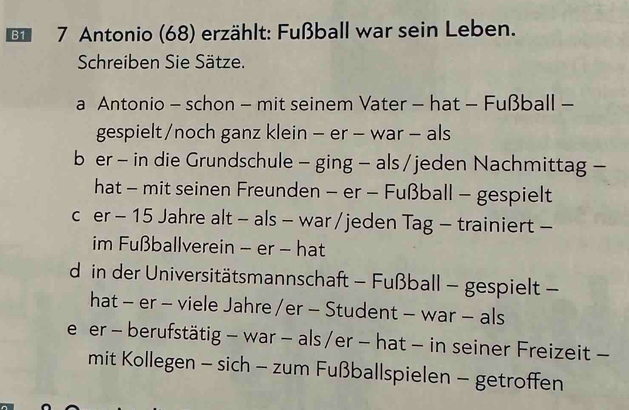 B1 * 7 Antonio (68) erzählt: Fußball war sein Leben.
Schreiben Sie Sätze.
a Antonio - schon - mit seinem Vater - hat - Fußball -
gespielt/noch ganz klein - er - war - als
b er - in die Grundschule - ging - als / jeden Nachmittag -
hat - mit seinen Freunden - er - Fußball - gespielt
c er - 15 Jahre alt - als - war / jeden Tag - trainiert -
im Fußballverein - er - hat
d in der Universitätsmannschaft - Fußball - gespielt -
hat - er - viele Jahre /er - Student - war - als
e er - berufstätig - war - als /er - hat - in seiner Freizeit -
mit Kollegen - sich - zum Fußballspielen - getroffen