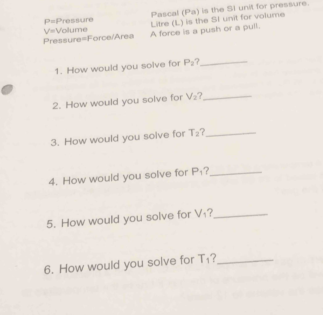 P= Pressure Pascal (Pa) is the SI unit for pressure.
V= Volume Litre (L) is the SI unit for volume 
Pressure=Force/Area A force is a push or a pull. 
1. How would you solve for P_2 ?_ 
2. How would you solve for V_2 2_ 
3. How would you solve for T_2 7_ 
4. How would you solve for P_1 2_ 
5. How would you solve for V_1 _ 
6. How would you solve for T_1 ?_