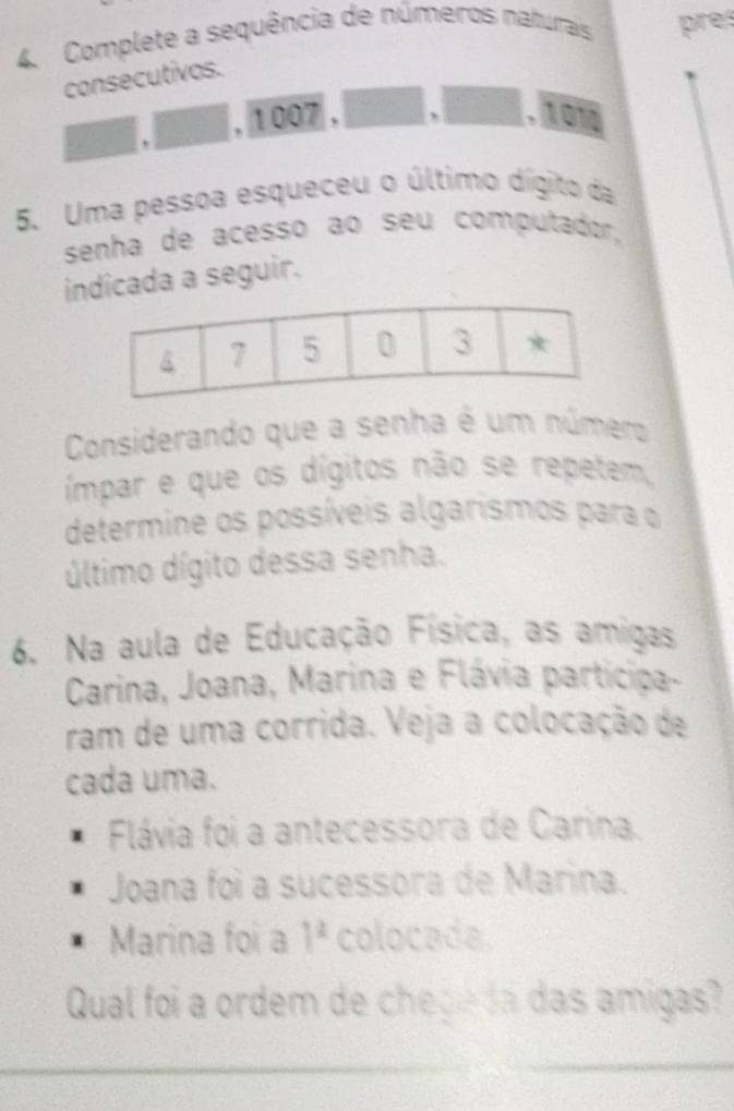 Complete a sequência de números naturais pre 
consecutivos. 
, 1 007 ,
□ .overline 101
5. Uma pessoa esqueceu o último dígito da 
senha de acesso ao seu computador, 
idicada a seguir. 
Considerando que a senha é um número 
ímpar e que os dígitos não se repetem, 
determine os possíveis algarismos para o 
último dígito dessa senha. 
6. Na aula de Educação Física, as amigas 
Carina, Joana, Marina e Flávia participa- 
ram de uma corrida. Veja a colocação de 
cada uma. 
Flávia foi a antecessora de Carina. 
Joana foi a sucessora de Marina. 
Marina foi a 1^2 colocada. 
Qual foi a ordem de chepe da das amigas?