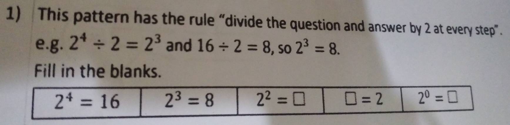 This pattern has the rule “divide the question and answer by 2 at every step”.
e.g. 2^4/ 2=2^3 and 16/ 2=8 , SO 2^3=8.
Fill in the blanks.