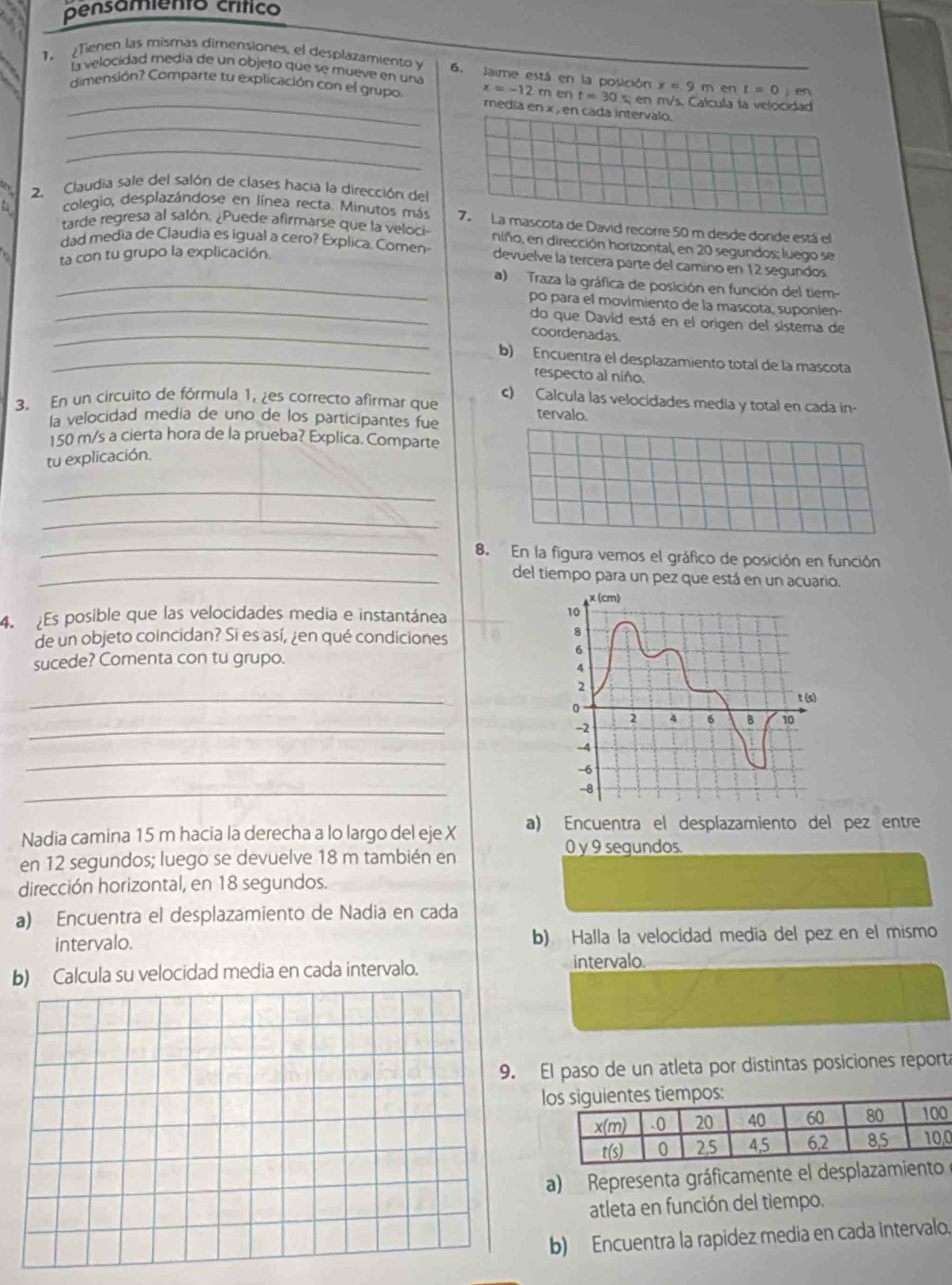 pensamiento crítico
la velocidad media de un objeto que se mueve en una x=9ment=0)en
1. Tienen las mismas dimensiones, el desplazamiento y 6. Jaime está en la posición x=-12ment=30s 5; en m/s. Calcula la velocidad
_
_dimensión? Comparte tu explicación con el grupo media en x , en cada intervalo.
_
2. Claudia sale del salón de clases hacia la dirección del
colegio, desplazándose en línea recta. Minutos más 7. La mascota de David recorre 50 m desde donde está el
tarde regresa al salón. ¿Puede afirmarse que la veloci niño, en dirección horizontal, en 20 segundos; luego se
ta con tu grupo la explicación
dad media de Claudia es igual a cero? Explica. Comen- devuelve la tercera parte del camino en 12 segundos
_a) Traza la gráfica de posición en función del tiem-
po para el movimiento de la mascota, suponien-
_
_do que David está en el origen del sistema de
coordenadas
_b) Encuentra el desplazamiento total de la mascota
respecto al niño.
c) Calcula las velocidades media y total en cada in-
3. En un circuito de fórmula 1, ¿es correcto afirmar que tervalo.
la velocidad media de uno de los participantes fue
150 m/s a cierta hora de la prueba? Explica. Comparte
tu explicación.
_
_
_8. En la figura vemos el gráfico de posición en función
_del tiempo para un pez que está en un acuario.
4. Es posible que las velocidades media e instantánea 
de un objeto coincidan? Si es así, ¿en qué condiciones
sucede? Comenta con tu grupo.
_
_
_
_
Nadia camina 15 m hacia la derecha a lo largo del eje X a) Encuentra el desplazamiento del pez entre
0 y 9 segundos.
en 12 segundos; luego se devuelve 18 m también en
dirección horizontal, en 18 segundos.
a) Encuentra el desplazamiento de Nadia en cada
intervalo. b) Halla la velocidad medía del pez en el mismo
b) Calcula su velocidad media en cada intervalo. intervalo.
El paso de un atleta por distintas posiciones reporta
l
0
a) Representa gráficamente el desplazamien
atleta en función del tiempo.
b) Encuentra la rapidez media en cada intervalo.