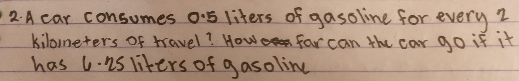 A car consumes o5 liters of gasoline for every 2
kiloneters of travel? How far can the car go if it 
has 1. is liters of gasolin