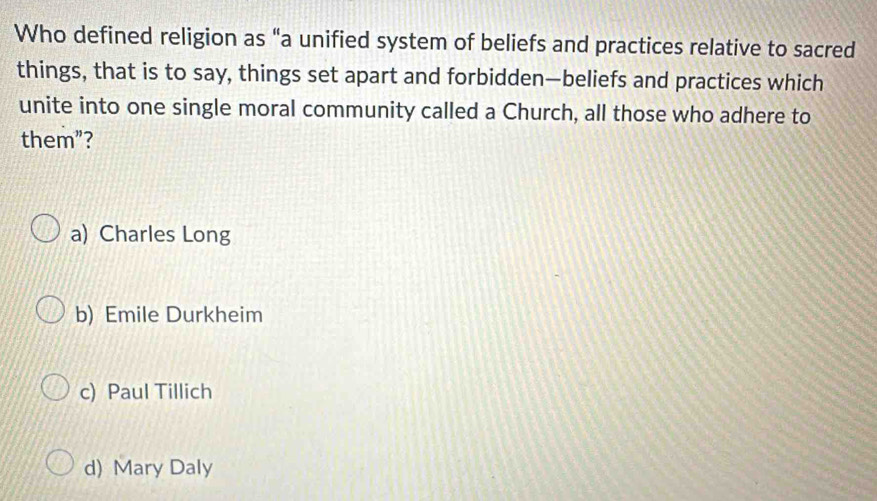 Who defined religion as “a unified system of beliefs and practices relative to sacred
things, that is to say, things set apart and forbidden—beliefs and practices which
unite into one single moral community called a Church, all those who adhere to
them”?
a) Charles Long
b) Emile Durkheim
c) Paul Tillich
d) Mary Daly