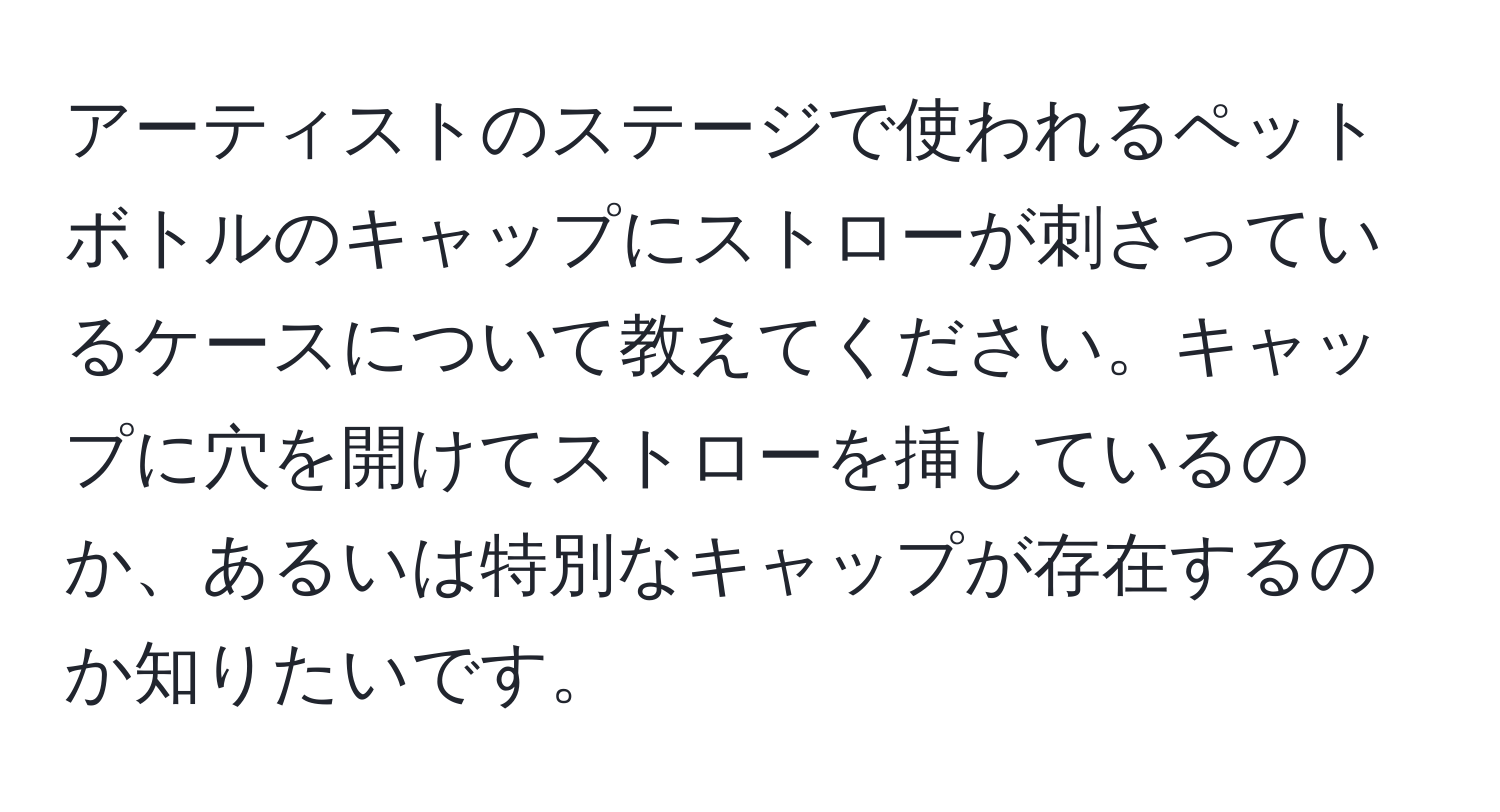 アーティストのステージで使われるペットボトルのキャップにストローが刺さっているケースについて教えてください。キャップに穴を開けてストローを挿しているのか、あるいは特別なキャップが存在するのか知りたいです。