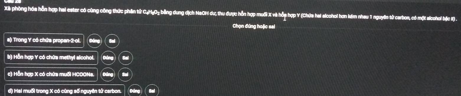 Xà phòng hóa hỗn hợp hai ester có cùng công thức phân tử C₄H₆O₂ bằng dung dịch NaOH dư, thu được hỗn hợp muối X và hỗp hợp Y (Chứa hai alcohol hơn kém nhau 1 nguyên tử carbon, có một alcohol bặc II) .
Chọn đúng hoặc sai
a) Trong Y có chứa propan 2 ol.
b) Hỗn hợp Y có chứa methyl alcohol. Sal
c) Hỗn hợp X có chứa muối HCOONa. Sai
d) Hai muối trong X có cùng số nguyên tử carbon.