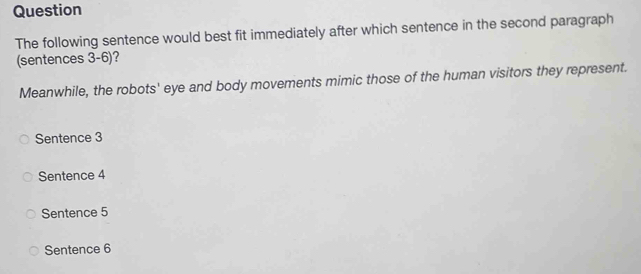 Question
The following sentence would best fit immediately after which sentence in the second paragraph
(sentences 3-6)?
Meanwhile, the robots' eye and body movements mimic those of the human visitors they represent.
Sentence 3
Sentence 4
Sentence 5
Sentence 6