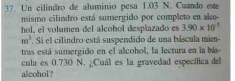 Un cilindro de aluminio pesa 1.03 N. Cuando este 
mismo cilindro está sumergido por completo en alco- 
hol, el volumen del alcohol desplazado es 3.90* 10^(-5)
m^3. Si el cilindro está suspendido de una báscula mien- 
tras está sumergido en el alcohol, la lectura en la bás- 
cula es 0.730 N. ¿Cuál es la gravedad específica del 
alcohol?