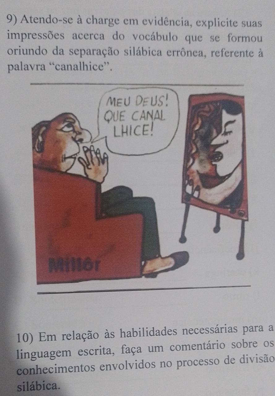 Atendo-se à charge em evidência, explicite suas 
impressões acerca do vocábulo que se formou 
oriundo da separação silábica errônea, referente à 
palavra “canalhice”. 
10) Em relação às habilidades necessárias para a 
linguagem escrita, faça um comentário sobre os 
conhecimentos envolvidos no processo de divisão 
silábica.