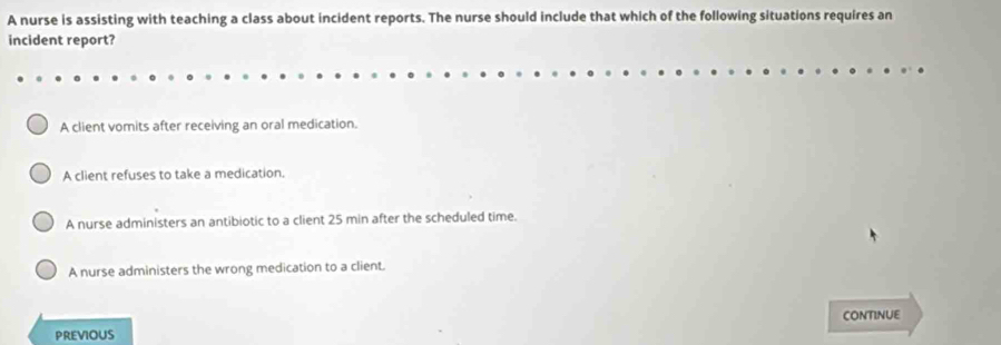 A nurse is assisting with teaching a class about incident reports. The nurse should include that which of the following situations requires an
incident report?
A client vomits after receiving an oral medication.
A client refuses to take a medication.
A nurse administers an antibiotic to a client 25 min after the scheduled time.
A nurse administers the wrong medication to a client.
PREVIOUS CONTINUE