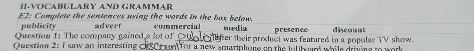 II-VOCABULARY AND GRAMMAR
E2: Complete the sentences using the words in the box below.
publicity advert commercial media presence discount
Question 1: The company gained a lot of_ after their product was featured in a popular TV show.
Question 2: I saw an interesting _n for a new smartphone on the billboard while driving to work .