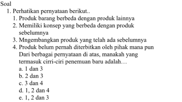 Soal
1. Perhatikan pernyataan berikut..
1. Produk barang berbeda dengan produk lainnya
2. Memiliki konsep yang berbeda dengan produk
sebelumnya
3. Mngembangkan produk yang telah ada sebelumnya
4. Produk belum pernah diterbitkan oleh pihak mana pun
Dari berbagai pernyataan di atas, manakah yang
termasuk cirri-ciri penemuan baru adalah…
a. 1 dan 3
b. 2 dan 3
c. 3 dan 4
d. 1, 2 dan 4
e. 1, 2 dan 3