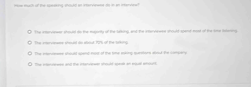 How much of the speaking should an interviewee do in an interview?
The interviewer should do the majority of the talking, and the interviewee should spend most of the time listening.
The interviewee should do about 70% of the talking.
The interviewee should spend most of the time asking questions about the company.
The interviewee and the interviewer should speak an equal amount.