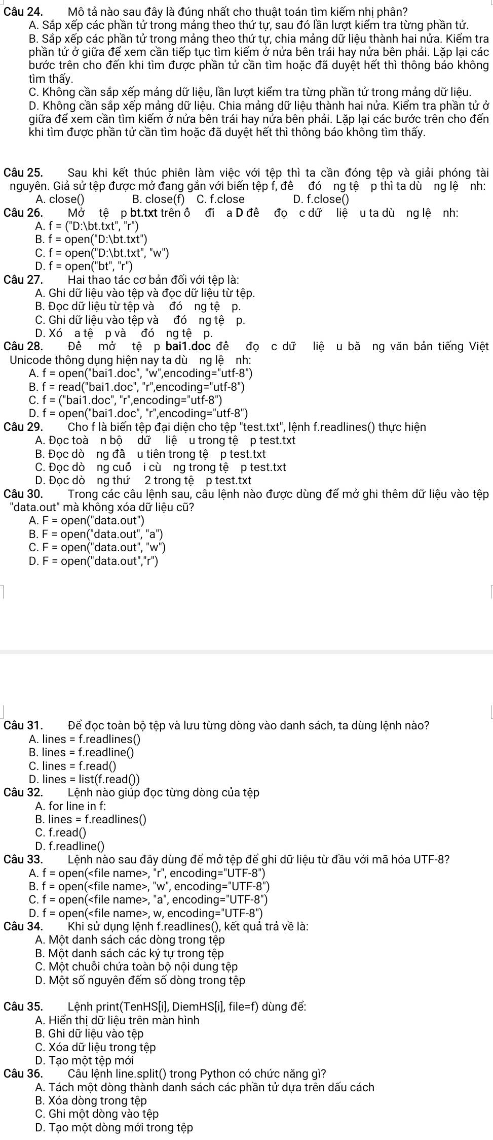 Mô tả nào sau đây là đúng nhất cho thuật toán tìm kiếm nhị phân?
A. Sắp xếp các phần tử trong mảng theo thứ tự, sau đó lần lượt kiểm tra từng phần tử.
B. Sắp xếp các phần tử trong mảng theo thứ tự, chia mảng dữ liệu thành hai nửa. Kiểm tra
phần tử ở giữa để xem cần tiếp tục tìm kiếm ở nửa bên trái hay nửa bên phải. Lặp lại các
bước trên cho đến khi tìm được phần tử cần tìm hoặc đã duyệt hết thì thông báo không
tìm thấy.
C. Không cần sắp xếp mảng dữ liệu, lần lượt kiểm tra từng phần tử trong mảng dữ liệu.
D. Không cần sắp xếp mảng dữ liệu. Chia mảng dữ liệu thành hai nửa. Kiểm tra phần tử ở
giữa để xem cần tìm kiếm ở nửa bên trái hay nửa bên phải. Lặp lại các bước trên cho đến
khi tìm được phần tử cần tìm hoặc đã duyệt hết thì thông báo không tìm thấy.
Câu 25. Sau khi kết thúc phiên làm việc với tệp thì ta cần đóng tệp và giải phóng tài
nguyên. Giả sử tệp được mở đang gắn với biến tệp f, đề đó ng tệ p thì ta dù ng lệ nh:
A. close() B. close(f) C. f.close D. f.close()
Câu 26. Mở tệ p bt.txt trên ô đi a D đề đọ c dữ liệ u ta dù ng lệ nh:
A f=(''D:)bt.t* t'',''r'')
B. f=open(''D:)bt.t* t'')
C. f=open(''D:)bt.t* t'',''w'')
D f=open(''bt'','')
Câu 27.  Hai thao tác cơ bản đối với tệp là:
A. Ghi dữ liệu vào tệp và đọc dữ liệu từ tệp.
B. Đọc dữ liệu từ tệp và đó ng tệ p.
C. Ghi dữ liệu vào tệp và đó ng tệ p.
D. Xó a tệ p và đó ng tệ p.
Câu 28. Đê mở tệ p bai1.doc đê đọ c dữ liệ u bă ng văn bản tiếng Việt
Unicode thông dụng hiện nay ta dù ng lệ nh:
A. f=open(''bai1.doc'',''n v', encodin ng=''utf-8'')
B. f=repsilon ad("bai1.doc", "r",encodins 'g=utf-8'')
C. f=('' bai1.doc", "r",encodin 'utf-8''
D. f = open("bai1.doc", "r",encoding g=''utf-8'')
Câu 29. Cho f là biến tệp đại diện cho tệp "test.txt", lệnh f.readlines() thực hiện
A. Đọc toà n bộ dữ liệ u trong tệ p test.txt
B. Đọc dò ng đã u tiên trong tệ p test.txt
C. Đọc dò ng cuỗ i cù ng trong tệ p test.txt
D. Đọc dò ng thứ 2 trong tệ p test.txt
Câu 30. Trong các câu lệnh sau, câu lệnh nào được dùng để mở ghi thêm dữ liệu vào tệp
"data.out" mà không xóa dữ liệu cũ?
A. F=oper ('dat a.out''
F=open(''data.out'',''a''
F=open(''data.out'','w''
D. F=open(''d at a.out'',r''
Câu 31. Để đọc toàn bộ tệp và lưu từng dòng vào danh sách, ta dùng lệnh nào?
A. lines = f.readlines()
B. lines = f.readline()
C. lines = f.read()
D. lines = list(f.read())
Câu 32. Lệnh nào giúp đọc từng dòng của tệp
A. for line in f:
B. lines =f.readlines()
C. f.read()
D. f.readline()
Câu 33. Lệnh nào sau đây dùng để mở tệp để ghi dữ liệu từ đầu với mã hóa UTF-8?
A. f = open(, "r", encodin g=''UTF-8'')
B. f = open(, "w", encoding a=UTF-8''
C. f = open(, "a", encodin g=''UTF-8'')
D. f = open(, w, encoding y=''UTF-8'')
Câu 34. Khi sử dụng lệnh f.readlines(), kết quả trả về là:
A. Một danh sách các dòng trong tệp
B. Một danh sách các ký tự trong tệp
C. Một chuỗi chứa toàn bộ nội dung tệp
D. Một số nguyên đếm số dòng trong tệp
Câu 35. Lệnh print(TenHS[i], DiemHS[i], file=f) dùng để:
A. Hiển thị dữ liệu trên màn hình
B. Ghi dữ liệu vào tệp
C. Xóa dữ liệu trong tệp
D. Tạo một tệp mới
Câu 36. Câu lệnh line.split() trong Python có chức năng gì?
A. Tách một dòng thành danh sách các phần tử dựa trên dấu cách
B. Xóa dòng trong tệp
C. Ghi một dòng vào tệp
D. Tạo một dòng mới trong tệp