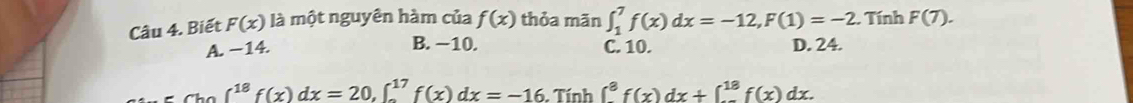 Biết F(x) là một nguyên hàm của f(x) thỏa mān ∈t _1^(7f(x)dx=-12, F(1)=-2. Tính F(7).
B. −10.
A. −14. C. 10. D. 24.
∈t ^18)f(x)dx=20, ∈t _0^(17)f(x)dx=-16.Tính ∈t _8^8f(x)dx+∈t _0^(18)f(x)dx.