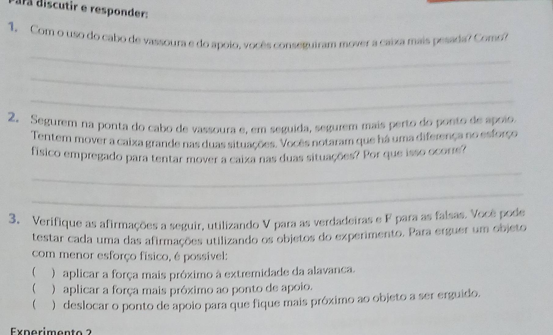 dra discutir e responder: 
1. Com o uso do cabo de vassoura e do apoio, vocês conseguiram mover a caixa mais pesada? Como? 
_ 
_ 
_ 
2. Segurem na ponta do cabo de vassoura e, em seguida, segurem mais perto do ponto de apolo. 
Tentem mover a caixa grande nas duas situações. Vocês notaram que há uma diferença no esforço 
físico empregado para tentar mover a caiza nas duas situações? Por que isso ocorre? 
_ 
_ 
3. Verifique as afirmações a seguir, utilizando V para as verdadeiras e F para as falsas. Você pode 
testar cada uma das afirmações utilizando os objetos do experimento. Para erguer um objeto 
com menor esforço físico, é possível: 
 ) aplicar a força mais próximo à extremidade da alavanca. 
 ) aplicar a força mais próximo ao ponto de apoio. 
 ) deslocar o ponto de apoio para que fique mais próximo ao objeto a ser erguido. 
Experiment o