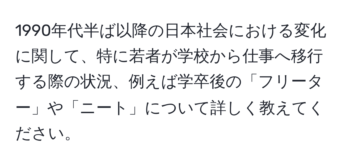 1990年代半ば以降の日本社会における変化に関して、特に若者が学校から仕事へ移行する際の状況、例えば学卒後の「フリーター」や「ニート」について詳しく教えてください。