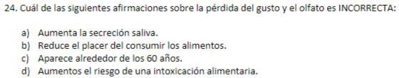 Cuál de las siguientes afirmaciones sobre la pérdida del gusto y el olfato es INCORRECTA:
a) Aumenta la secreción saliva.
b) Reduce el placer del consumir los alimentos.
c) Aparece alrededor de los 60 años.
d) Aumentos el riesgo de una intoxicación alimentaria.