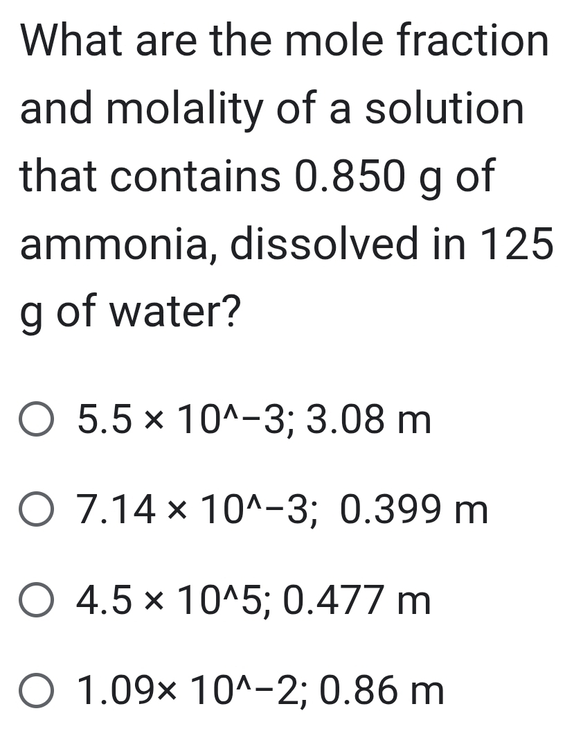 What are the mole fraction
and molality of a solution
that contains 0.850 g of
ammonia, dissolved in 125
g of water?
5.5* 10^(wedge)-3; 3.08m
7.14* 10^(wedge)-3; 0.399m
4.5* 10^(wedge)5; 0.477m
1.09* 10^(wedge)-2; 0.86m