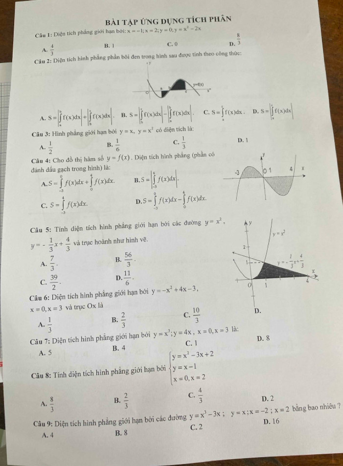 bài tập ứng dụng tích phân
Câu 1: Diện tích phẳng giới hạn bởi: x=-1;x=2;y=0;y=x^2-2x
D.  8/3 
A.  4/3  B. 1 C. 0
Câu 2: Diện tích hình phẳng phần bôi đen trong hình sau được tính theo công thức:
A. S=|∈tlimits _a^(bf(x)dx|+|∈tlimits _b^cf(x)dx|. B. S=∈t _b^cf(x)dx|-|∈tlimits _a^bf(x)dx|. C. S=∈tlimits _a^cf(x)dx. D. S=∈t _a^cf(x)dx|
Câu 3: Hình phẳng giới hạn bởi y=x,y=x^2) có diện tích là:
A.  1/2   1/6   1/3 
B.
C.
D. 1
Câu 4: Cho đồ thị hàm số y=f(x). Diện tích hình phẳng (phần có
đánh dấu gạch trong hình) là:
A S=∈tlimits _(-3)^0f(x)dx+∈tlimits _0^(4f(x)dx. B S=|∈tlimits _(-3)^4f(x)dx|.
C. S=∈tlimits _(-3)^4f(x)dx. D. S=∈tlimits _(-3)^0f(x)dx-∈tlimits _0^4f(x)dx.
Câu 5: Tính diện tích hình phẳng giới hạn bởi các đường y=x^2),
y=- 1/3 x+ 4/3  và trục hoành như hình vẽ.
B.  56/3 .
A.  7/3 .
C.  39/2 .
D.  11/6 .
Câu 6: Diện tích hình phẳng giới hạn bởi y=-x^2+4x-3,
x=0,x=3 và trục Ox là
A.  1/3 
B.  2/3 
C.  10/3 
Câu 7: Diện tích hình phẳng giới hạn bởi y=x^3;y=4x,x=0,x=3 là:
A. 5 B. 4 C. 1 D. 8
Câu 8: Tính diện tích hình phẳng giới hạn bởi beginarrayl y=x^2-3x+2 y=x-1 x=0,x=2endarray.
B.
C.  4/3 
A.  8/3   2/3  D. 2
Câu 9: Diện tích hình phẳng giới hạn bởi các đường y=x^3-3x;y=x;x=-2;x=2 D. 16 bằng bao nhiêu ?
A. 4 B. 8 C. 2