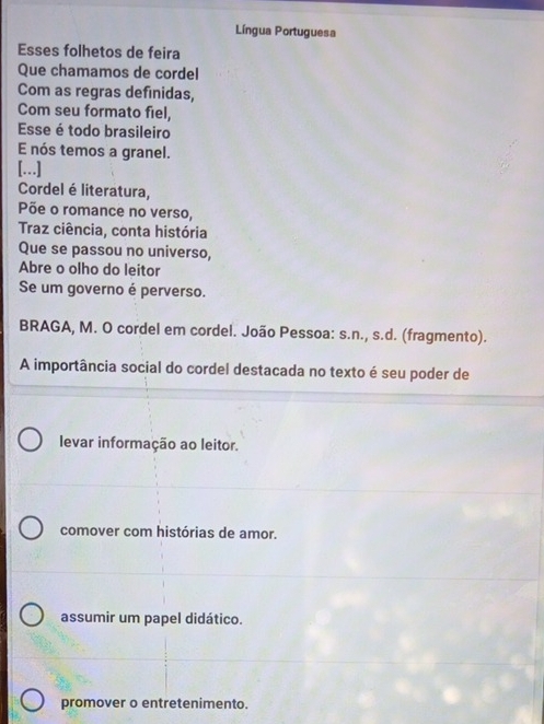 Língua Portuguesa
Esses folhetos de feira
Que chamamos de cordel
Com as regras definidas,
Com seu formato fiel,
Esse é todo brasileiro
E nós temos a granel.
[…]
Cordel é literatura,
Põe o romance no verso,
Traz ciência, conta história
Que se passou no universo,
Abre o olho do leitor
Se um governo é perverso.
BRAGA, M. O cordel em cordel. João Pessoa: s.n., s.d. (fragmento).
A importância social do cordel destacada no texto é seu poder de
levar informação ao leitor.
comover com histórias de amor.
assumir um papel didático.
promover o entretenimento.