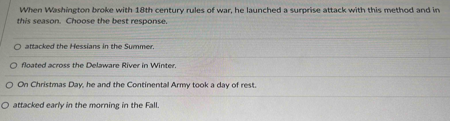 When Washington broke with 18th century rules of war, he launched a surprise attack with this method and in
this season. Choose the best response.
attacked the Hessians in the Summer.
floated across the Delaware River in Winter.
On Christmas Day, he and the Continental Army took a day of rest.
attacked early in the morning in the Fall.