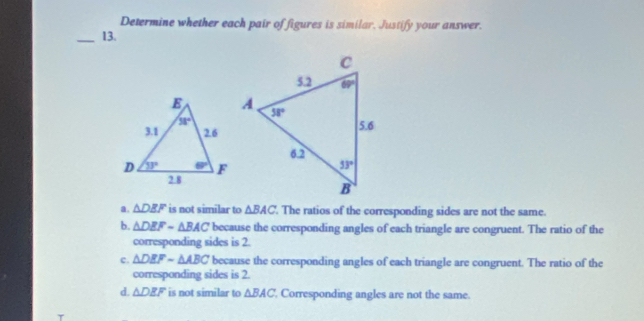 Determine whether each pair of figures is similar. Justify your answer.
_13.
a. △ DEF is not similar to △ BAC. The ratios of the corresponding sides are not the same.
b. △ DEFsim △ BAC because the corresponding angles of each triangle are congruent. The ratio of the
corresponding sides is 2.
c. △ DEFsim △ ABC because the corresponding angles of each triangle are congruent. The ratio of the
corresponding sides is 2.
d. △ DEF is not similar to △ BAC Corresponding angles are not the same.