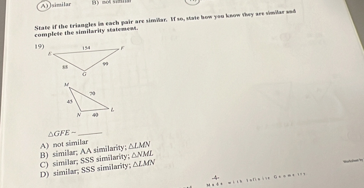 A) similar B) not similär
State if the triangles in each pair are similar. If so, state how you know they are similar and
complete the similarity statement.
19)
△ GFEsim _
A) not similar
B) similar; AA similarity; △ LMN
C) similar; SSS similarity; △ NML
D) similar; SSS similarity; △ LMN
Worksheet by
-4-
lán fián G e o m