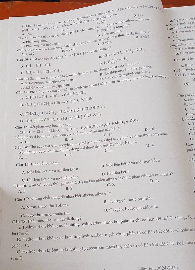 pent-1-ene (-165 và 30). Chất nào là chất lóng ở điều kiện thường?
D. (T)
(X) but-1-ene ( -185 và −6,3); (Y) trans-but-2-ene (-106 và 0,9) (Z) cis-but-2-ene -139va3.7
C. (Z).
D. Hydrocarbon 
B. (Y).
B. Phản ứng trùng hợp.
Câu 8: Phản ứng nào sau đây không phải là phản ứng đặc trưng của hydrocarbon không not
A. (X).
C_4H_6 lần lượt là  Câu 19: Phát biểu
A. Công thức ch
Câu 9: Số alkene có cùng công thức C₄H₈ và số alkyne có cùng công thức D. Phân ứng thể. ba C=C hoặc cả ha
A. Phản ứng cộng. D. 3 và 2. n ≥ 2,
B. Công thức
dạng CaH2a-2, n
C. Phản ứng oxi hoá - khử.
B. 4 và 3. C. 3 và 3.
B. C. Công thức
A. 4 và 2.
Câu 10: Chất nào sau đây cộng H_2 dư (Ni,t^+) tạo thành butane? CH_3-Cequiv C-CH_2-CH_3.
D. Công thức
A. CH_3-CH=CH_2. (CH_3)_2C=CH_2.
Câu 20: Tên g
D.
C. CH_3-CH_2-CH=CH_2.
B. 3,4-dibromo-4-methylpentane.
Câu 11: Sản phẩm tạo thành khi 2-methylper t-2-cn tác dụng với Br_2 có tên gọi là A. But-1-
Câu 21: Cho
A. 2,3-dibromo-2-methylpent-2-ene. D. 4-bromo-2-methylpent-2-ene. C. 2-methylp
H
Câu 12: Phản ứng nào sau đây đã tạo thành sản phầm không tuân theo dúng quy tắc Markovnikov?
C. 2,3-dibromo-2-methylpentane.
(x)
A. CH_3CH=CH_2+HClto CH_3CHClCH_3,
Tên gọi cù
B. (CH_3)_2C=CH_2+HBrto (CH_3)_2CHCH_2Br
A. cis-
C.
D. (CH_3)_2C=CH-CH_3+HIto (CH_3)_2ClCH_2CH_3. CH_3CH_2CH=CH_2+H_2Oxrightarrow H^+CH_3CH_2CH(OH)CH_3.
B. tran
C. tra
D. tra
C CH_3CH=CH_2+KMnO_4+H_2Oto CH_3CH(OH)CH_2OH+MnO_2+KOH.
Câu 22:
A. T
Tổng hệ số ti lượng tối giản của các chất trong phản ứng này bằng D. 16. B. C
C. 15.
B. 14. D.
Câu 14: Cho các chất sau: acetylene; methyl acetylene; ethyl acetylene và dimethyl acetylene. C. 
A. 13. I a
IO_3 trong NH_3
Số chất tạo được kết tủa khi tác dụng với dung dịch Ag C. 3. D. 4.  Câu
ph ổ 
A. 1. B. 2.
Câu 15: Liên kết ba gồm:
A. Một liên kết σ và hai liên kết π B. Một liên kết σ và một liên kết π
Câu
C. Hai liên kết σ và một liên kết π D. Hai liên kết π
Câu 16: Ứng với công thức phân tử C₅H₈ có bao nhiêu alkyne là đồng phân cấu tạo của nhau?
D. 4.
C. 5.
A. 3. B. 2.
Cầu 17: Những chất dùng để nhận biết alkene, alkyne là:
A. Nước, thuốc thử Tollens.  B. Hydrogen, nước bromine.
C. Nước bromine, thuốc tím. D. Oxygen, hydrogen chloride
Cu 18: Phát biểu nào sau đây là đúng?  hoặc liên 
A. Hydrocarbon không no là những hydrocarbon mạch hở, phân tử chỉ có liên kết đôi C=C
ba Cequiv C.
B. Hydrocarbon không no là những hydrocarbon mạch vòng, phân tử có liên kết đôi C=C hoặc liên
ba Cequiv C.
C. Hydrocarbon không no là những hydrocarbon mạch hở, phân tử có liên kết đôi C=C hoặc liên k
Cequiv C.
Năm học 2024-2025