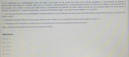 3). Na volumetria por neutralização entre um ácido e uma base, se for usada uma base como solução problema, a concentração da solução é
determinada pela adição de um ácido. Agora, se for um ácido a solução problema, a solução padrão precisa ser alcalina para chegar à concentração final.
Por exemplo, essa análise é usada para determinar a concentração de hidróxido de sódio (NaOH) atravês de uma solução padrão de ácido sulfúrico
(H) 504). Comsiderando o contexto apresentado, analise as afirmativas a seguir e assinale V para verdadeiro e F para falsos
) Por meio da volumetria de neutralização é possível determinar a concentração de uma solução de ácido acético (CH3COOH) utilizando uma base forte
como o NaOH.
( ) A titulação de NaOH utilizando uma solução de ácido nítrico (HNO₃) como titulante tem ponto de equivalência em pH =7. 
/ ) A titulação de HCl utilizando uma base forte como titulante tem porto de equivalência em pH acima de 7.
Agora, assinale a alternativa que apresenta a sequência correta:
Alternativas
a) V - V - V.
b) V-V-F
V-F-V-
d F=V-V
e] V=F-F_1